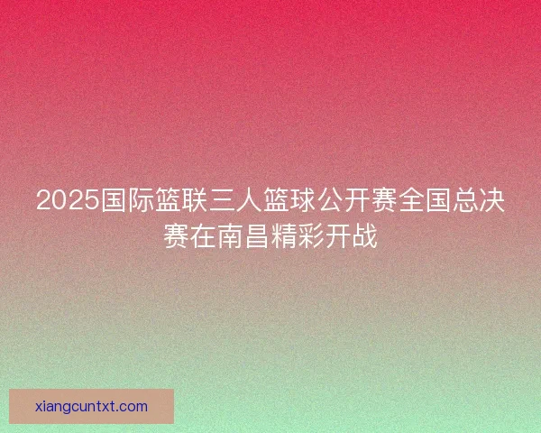 2025国际篮联三人篮球公开赛全国总决赛在南昌精彩开战