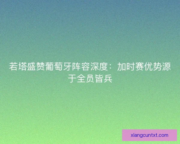 若塔盛赞葡萄牙阵容深度：加时赛优势源于全员皆兵