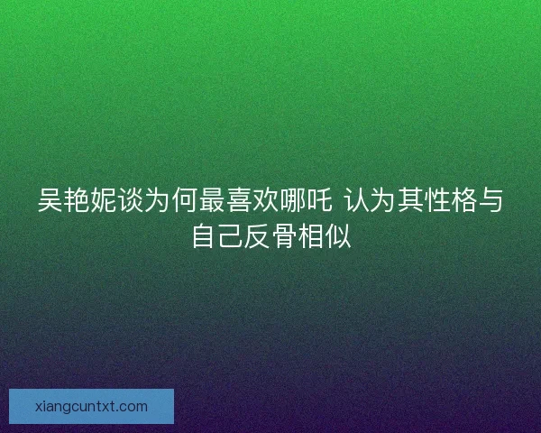 吴艳妮谈为何最喜欢哪吒 认为其性格与自己反骨相似