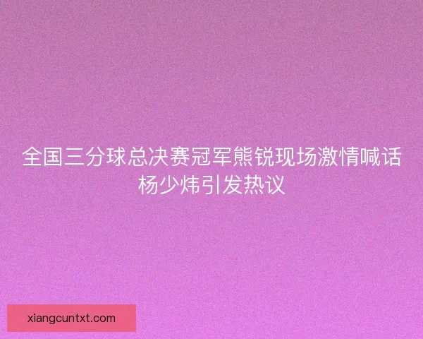 全国三分球总决赛冠军熊锐现场激情喊话杨少炜引发热议